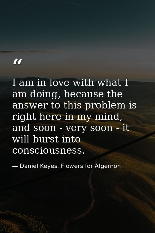 I am in love with what I am doing, because the answer to this problem is right here in my mind, and soon - very soon - i — Daniel Keyes, Flowers for Algernon