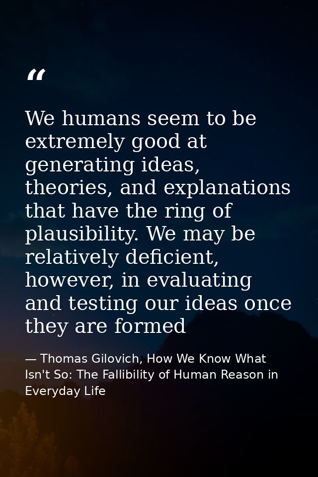 We humans seem to be extremely good at generating ideas, theories, and explanations that have the ring of plausibility.  — Thomas Gilovich, How We Know What Isn't So: The Fallibility of Human Reason in Everyday Life