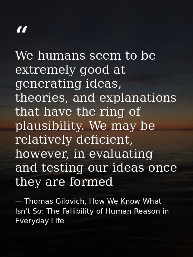 We humans seem to be extremely good at generating ideas, theories, and explanations that have the ring of plausibility.  — Thomas Gilovich, How We Know What Isn't So: The Fallibility of Human Reason in Everyday Life