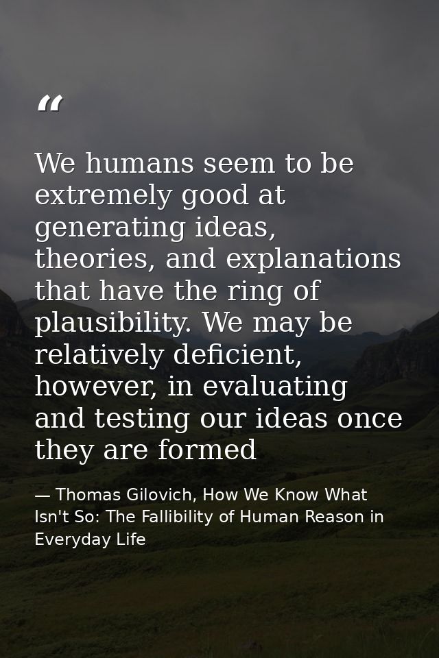 We humans seem to be extremely good at generating ideas, theories, and explanations that have the ring of plausibility.  — Thomas Gilovich, How We Know What Isn't So: The Fallibility of Human Reason in Everyday Life