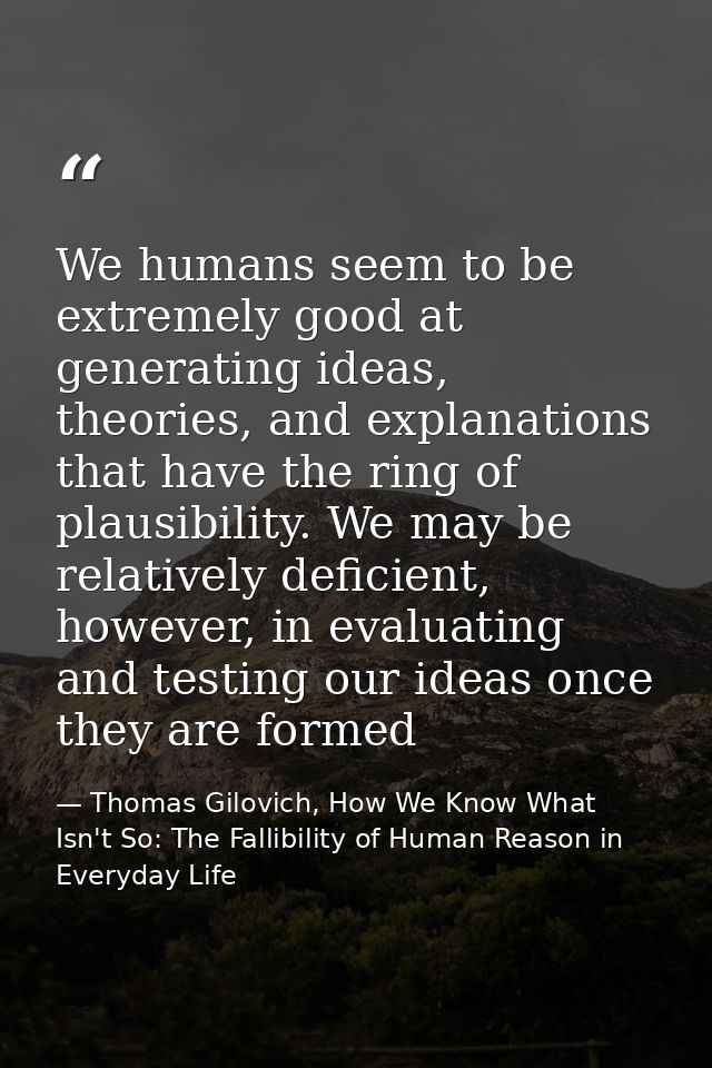 We humans seem to be extremely good at generating ideas, theories, and explanations that have the ring of plausibility.  — Thomas Gilovich, How We Know What Isn't So: The Fallibility of Human Reason in Everyday Life