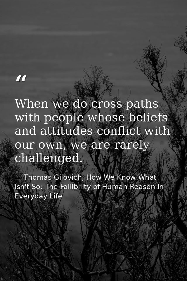 When we do cross paths with people whose beliefs and attitudes conflict with our own, we are rarely challenged. — Thomas Gilovich, How We Know What Isn't So: The Fallibility of Human Reason in Everyday Life