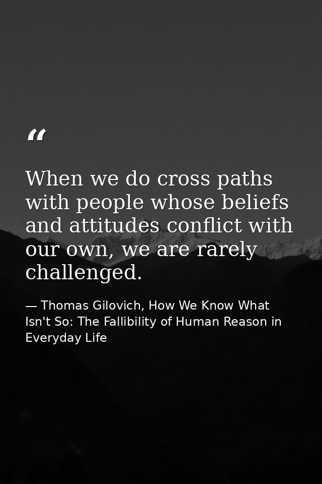 When we do cross paths with people whose beliefs and attitudes conflict with our own, we are rarely challenged. — Thomas Gilovich, How We Know What Isn't So: The Fallibility of Human Reason in Everyday Life