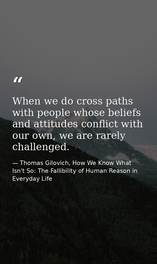 When we do cross paths with people whose beliefs and attitudes conflict with our own, we are rarely challenged. — Thomas Gilovich, How We Know What Isn't So: The Fallibility of Human Reason in Everyday Life