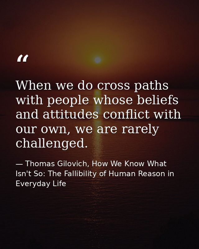 When we do cross paths with people whose beliefs and attitudes conflict with our own, we are rarely challenged. — Thomas Gilovich, How We Know What Isn't So: The Fallibility of Human Reason in Everyday Life