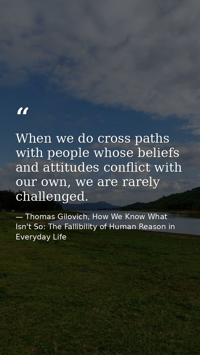 When we do cross paths with people whose beliefs and attitudes conflict with our own, we are rarely challenged. — Thomas Gilovich, How We Know What Isn't So: The Fallibility of Human Reason in Everyday Life