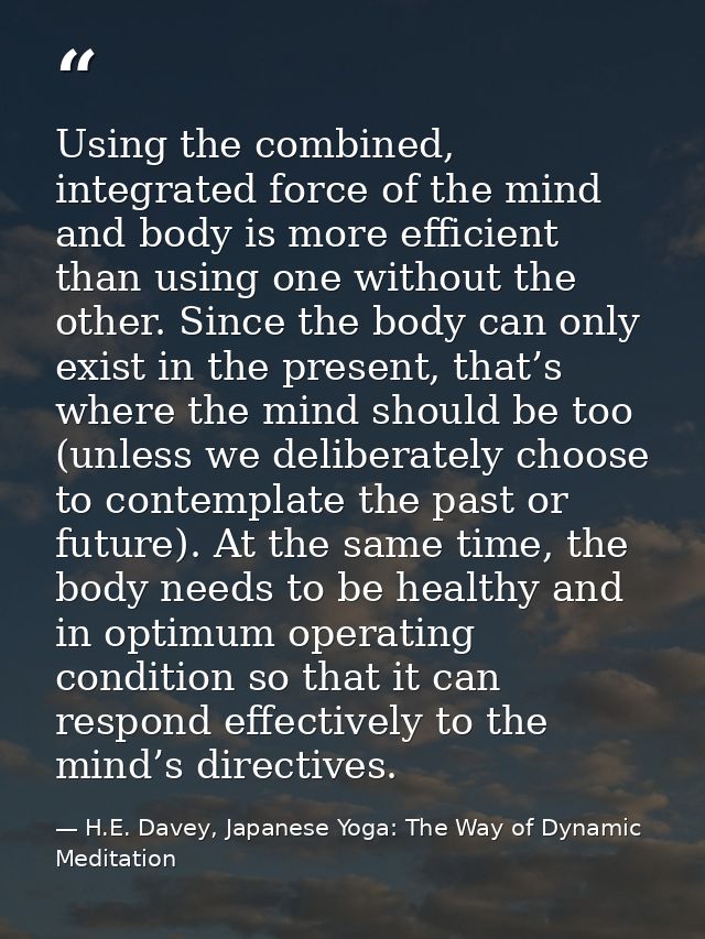 Using the combined, integrated force of the mind and body is more efficient than using one without the other. Since the  — H.E. Davey, Japanese Yoga: The Way of Dynamic Meditation