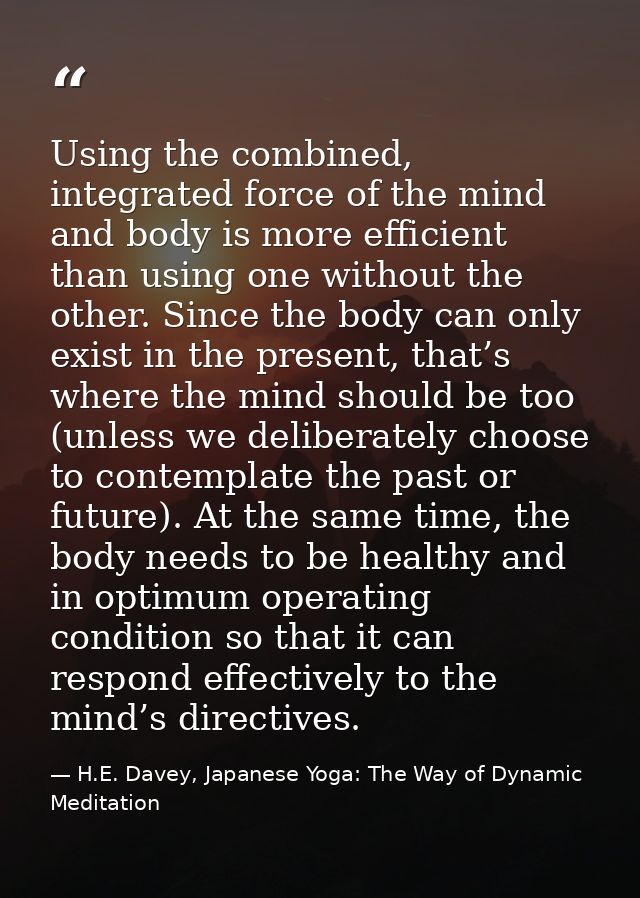 Using the combined, integrated force of the mind and body is more efficient than using one without the other. Since the  — H.E. Davey, Japanese Yoga: The Way of Dynamic Meditation