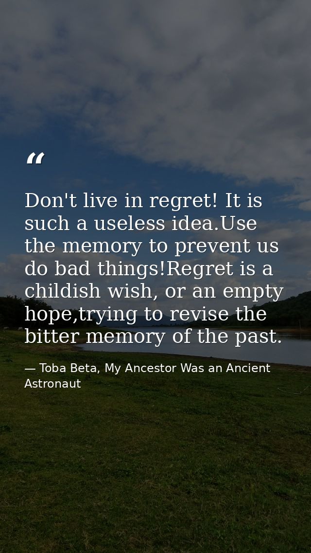 Don't live in regret! It is such a useless idea.Use the memory to prevent us do bad things!Regret is a childish wish, or — Toba Beta, My Ancestor Was an Ancient Astronaut