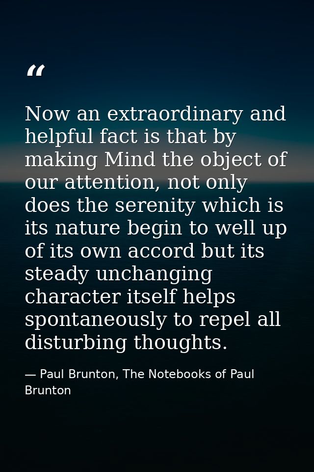 Now an extraordinary and helpful fact is that by making Mind the object of our attention, not only does the serenity whi — Paul Brunton, The Notebooks of Paul Brunton