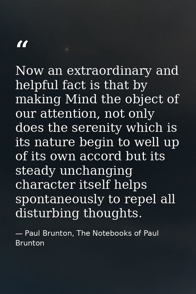 Now an extraordinary and helpful fact is that by making Mind the object of our attention, not only does the serenity whi — Paul Brunton, The Notebooks of Paul Brunton