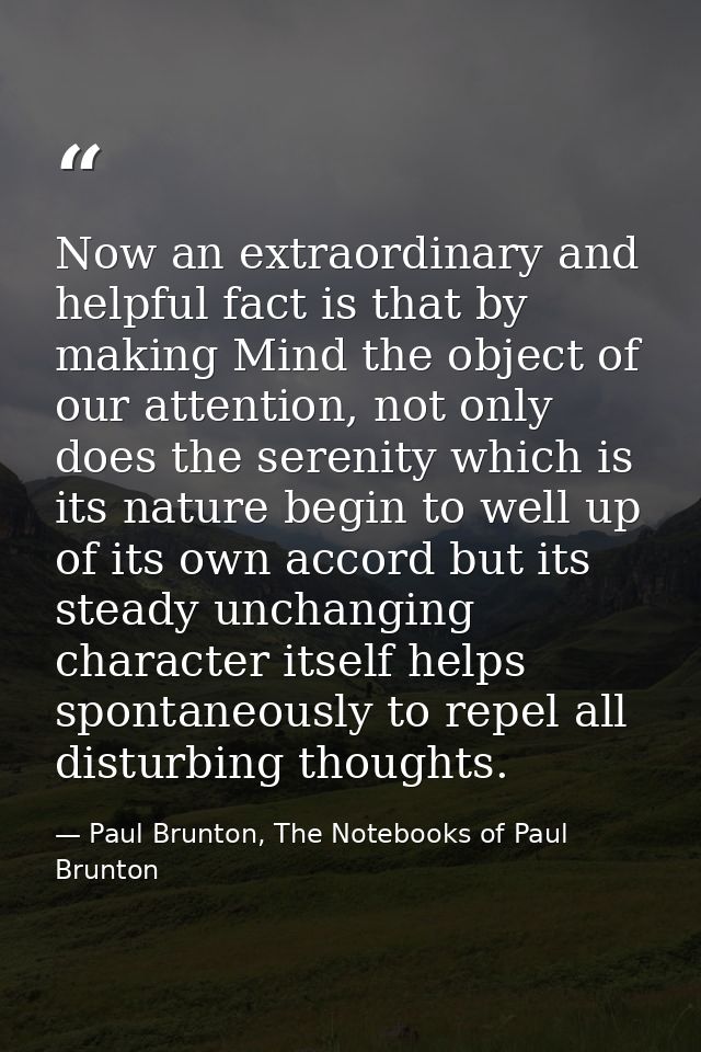 Now an extraordinary and helpful fact is that by making Mind the object of our attention, not only does the serenity whi — Paul Brunton, The Notebooks of Paul Brunton