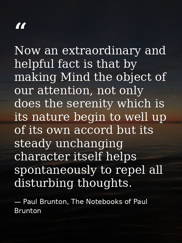 Now an extraordinary and helpful fact is that by making Mind the object of our attention, not only does the serenity whi — Paul Brunton, The Notebooks of Paul Brunton