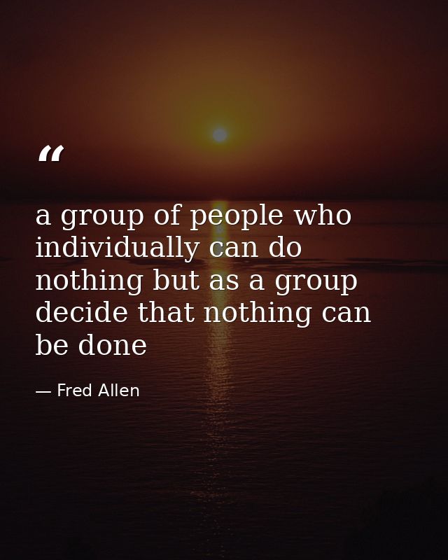 a group of people who individually can do nothing but as a group decide that nothing can be done — Fred Allen