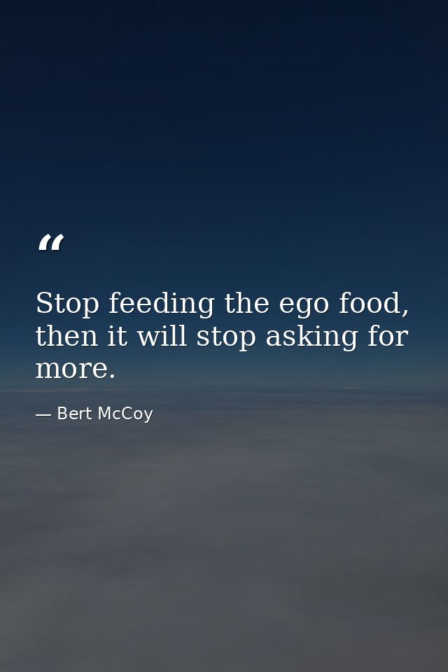 Stop feeding the ego food, then it will stop asking for more. — Bert McCoy