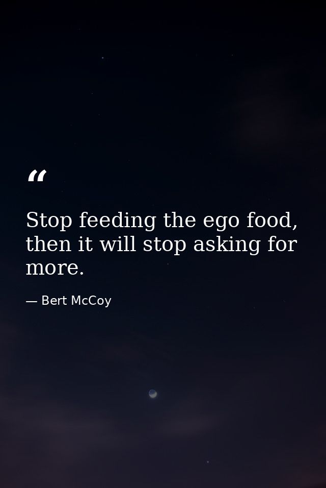 Stop feeding the ego food, then it will stop asking for more. — Bert McCoy