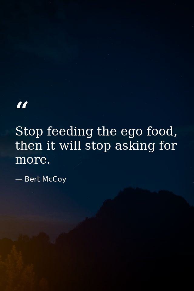 Stop feeding the ego food, then it will stop asking for more. — Bert McCoy