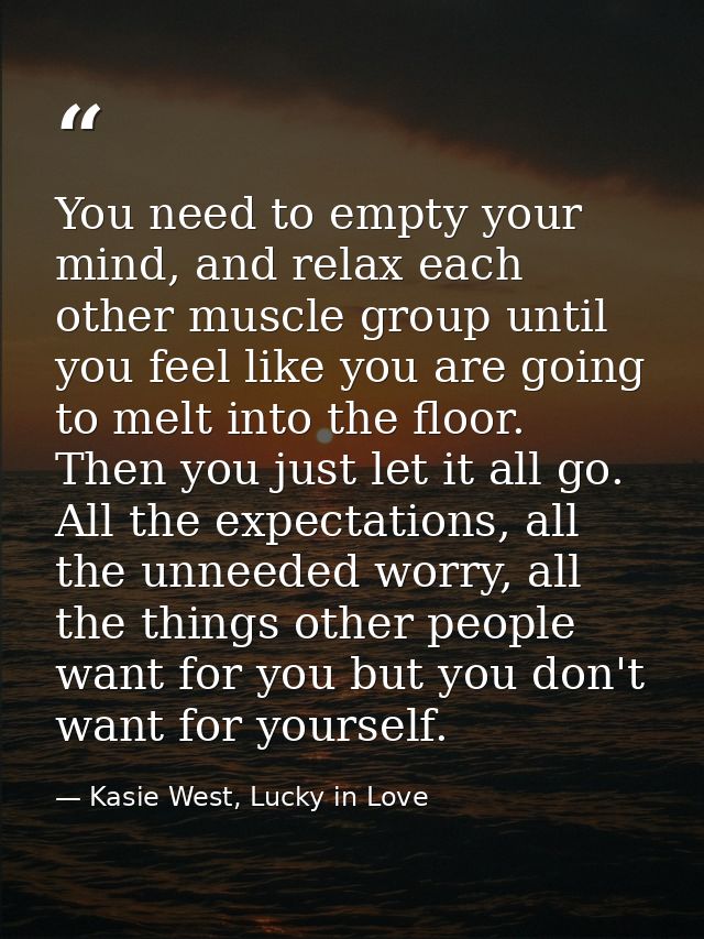 You need to empty your mind, and relax each other muscle group until you feel like you are going to melt into the floor. — Kasie West, Lucky in Love