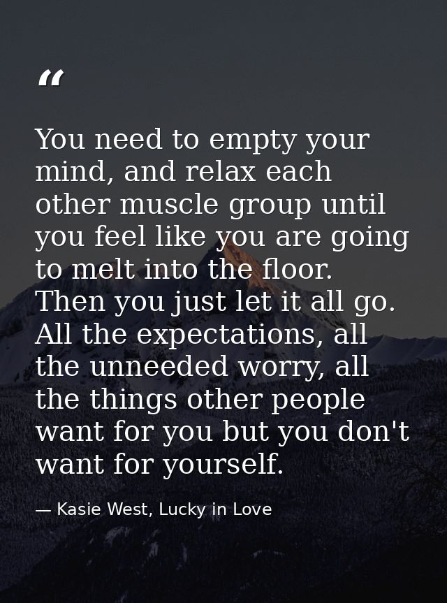 You need to empty your mind, and relax each other muscle group until you feel like you are going to melt into the floor. — Kasie West, Lucky in Love