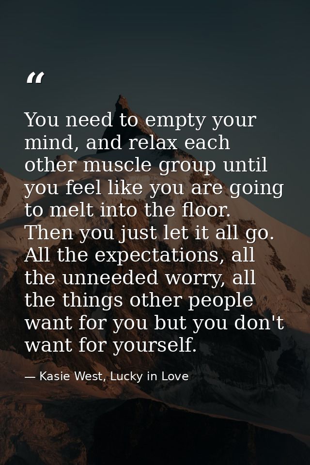You need to empty your mind, and relax each other muscle group until you feel like you are going to melt into the floor. — Kasie West, Lucky in Love