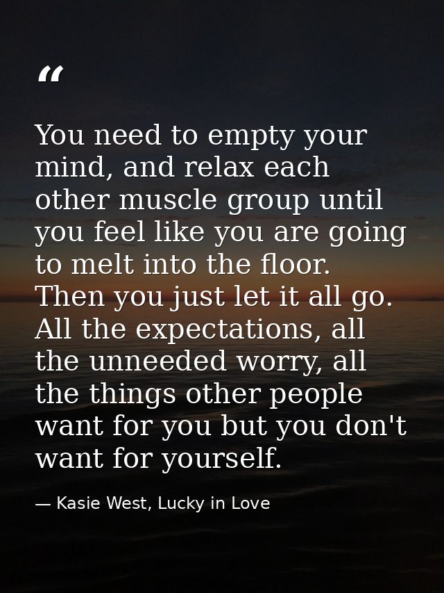 You need to empty your mind, and relax each other muscle group until you feel like you are going to melt into the floor. — Kasie West, Lucky in Love