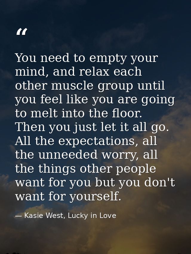 You need to empty your mind, and relax each other muscle group until you feel like you are going to melt into the floor. — Kasie West, Lucky in Love