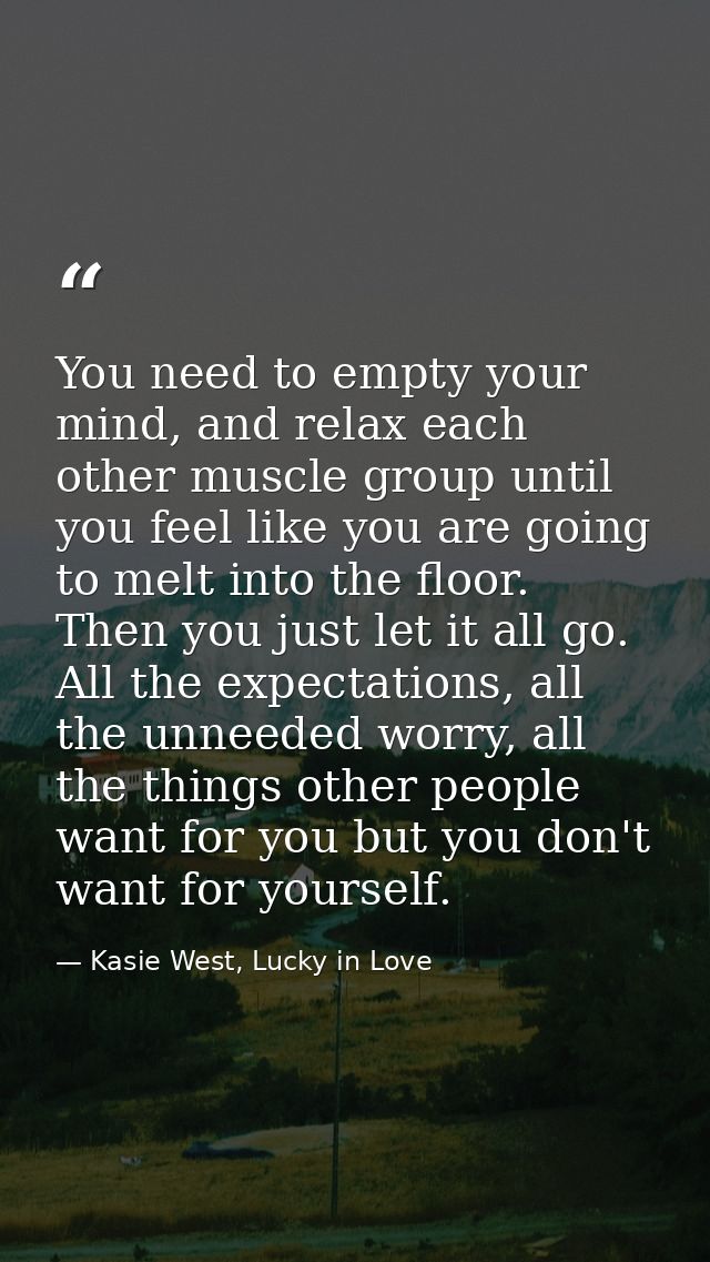 You need to empty your mind, and relax each other muscle group until you feel like you are going to melt into the floor. — Kasie West, Lucky in Love