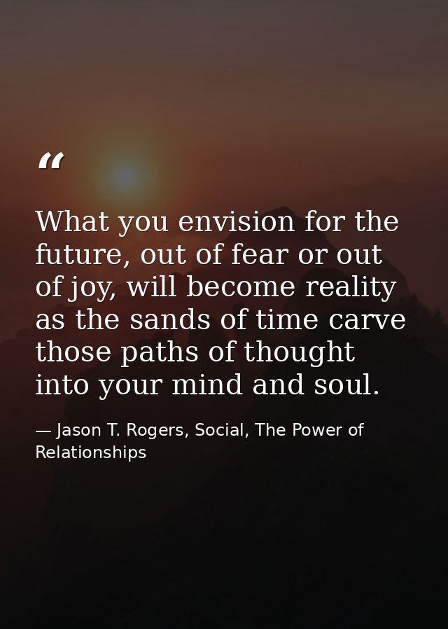 What you envision for the future, out of fear or out of joy, will become reality as the sands of time carve those paths  — Jason T. Rogers, Social, The Power of Relationships