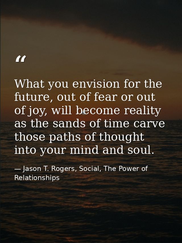 What you envision for the future, out of fear or out of joy, will become reality as the sands of time carve those paths  — Jason T. Rogers, Social, The Power of Relationships