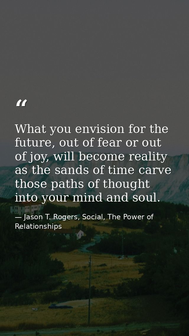 What you envision for the future, out of fear or out of joy, will become reality as the sands of time carve those paths  — Jason T. Rogers, Social, The Power of Relationships