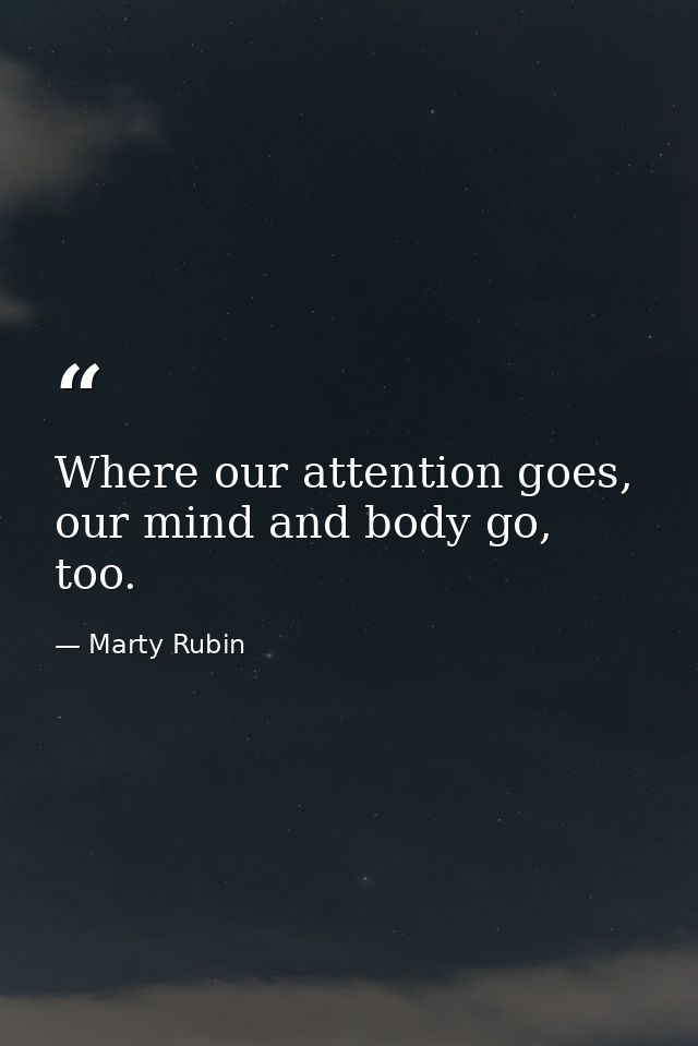 Where our attention goes, our mind and body go, too. — Marty Rubin