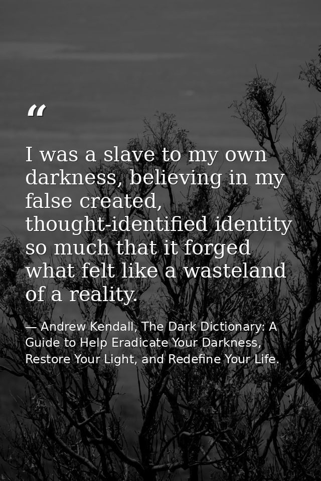 I was a slave to my own darkness, believing in my false created, thought-identified identity so much that it forged what — Andrew Kendall, The Dark Dictionary: A Guide to Help Eradicate Your Darkness, Restore Your Light, and Redefine Your Life.