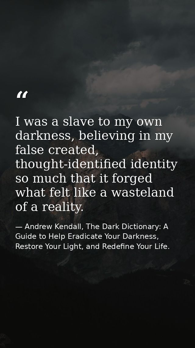 I was a slave to my own darkness, believing in my false created, thought-identified identity so much that it forged what — Andrew Kendall, The Dark Dictionary: A Guide to Help Eradicate Your Darkness, Restore Your Light, and Redefine Your Life.