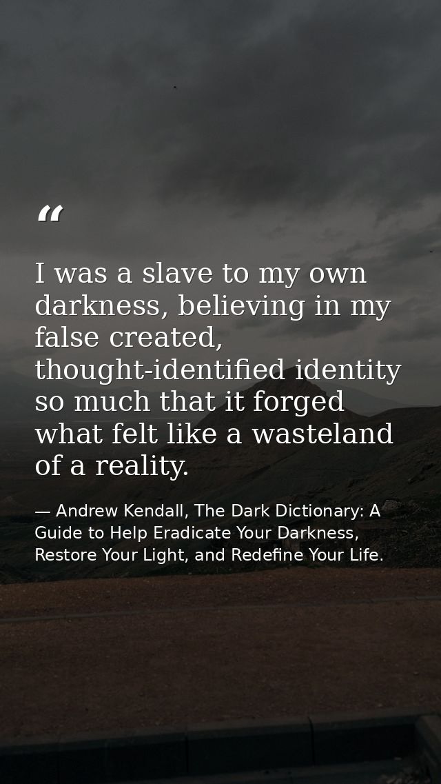 I was a slave to my own darkness, believing in my false created, thought-identified identity so much that it forged what — Andrew Kendall, The Dark Dictionary: A Guide to Help Eradicate Your Darkness, Restore Your Light, and Redefine Your Life.
