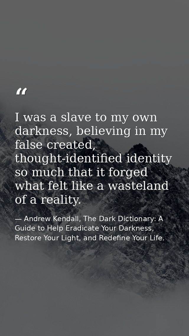 I was a slave to my own darkness, believing in my false created, thought-identified identity so much that it forged what — Andrew Kendall, The Dark Dictionary: A Guide to Help Eradicate Your Darkness, Restore Your Light, and Redefine Your Life.