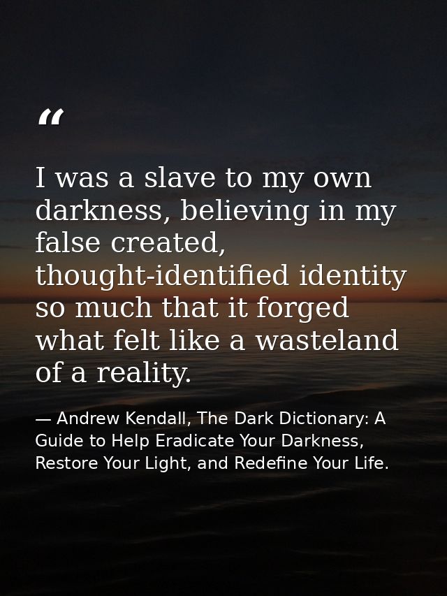 I was a slave to my own darkness, believing in my false created, thought-identified identity so much that it forged what — Andrew Kendall, The Dark Dictionary: A Guide to Help Eradicate Your Darkness, Restore Your Light, and Redefine Your Life.