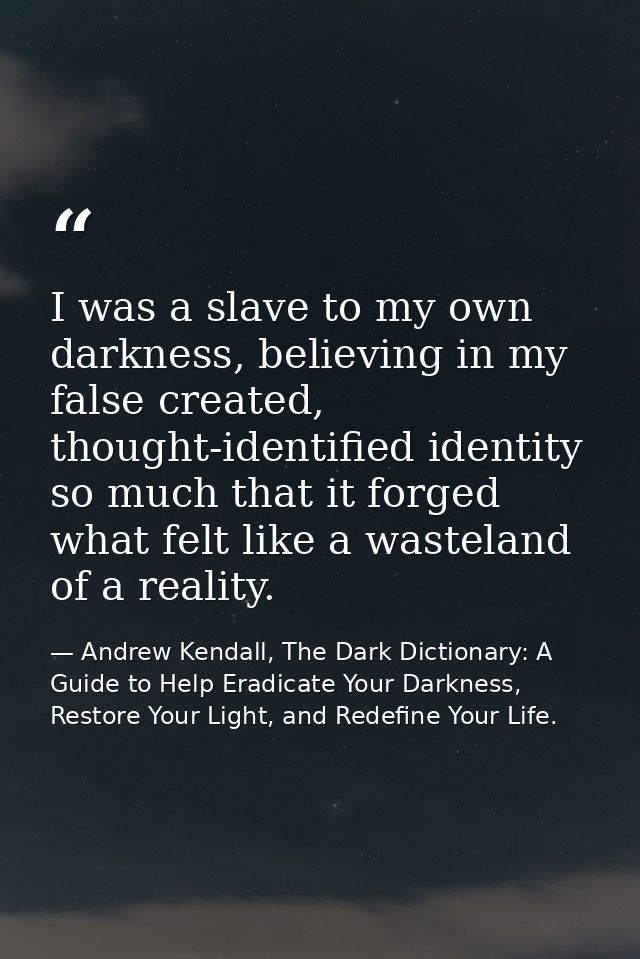I was a slave to my own darkness, believing in my false created, thought-identified identity so much that it forged what — Andrew Kendall, The Dark Dictionary: A Guide to Help Eradicate Your Darkness, Restore Your Light, and Redefine Your Life.
