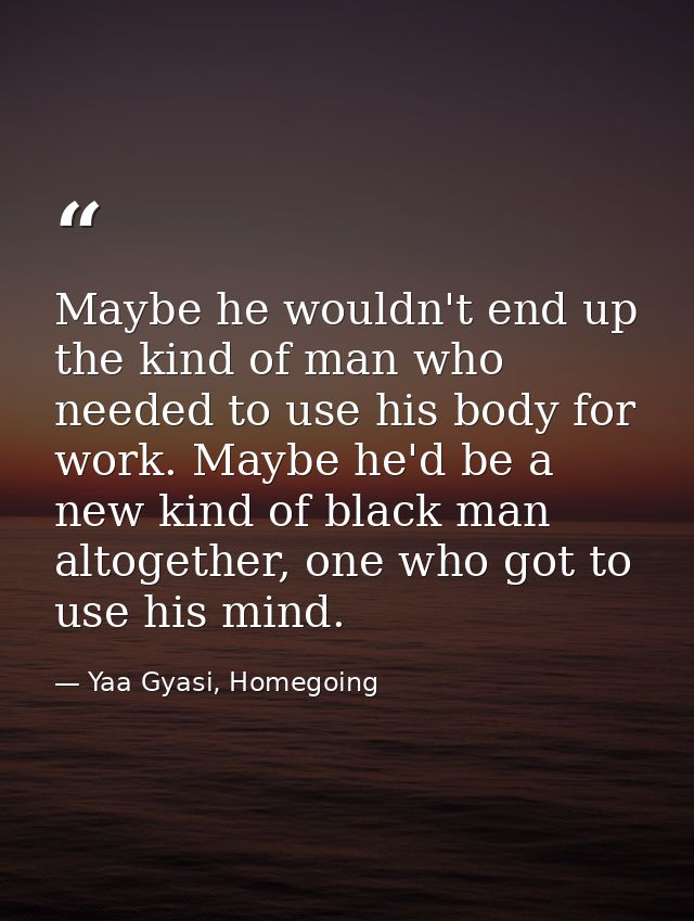 Maybe he wouldn't end up the kind of man who needed to use his body for work. Maybe he'd be a new kind of black man alto — Yaa Gyasi, Homegoing