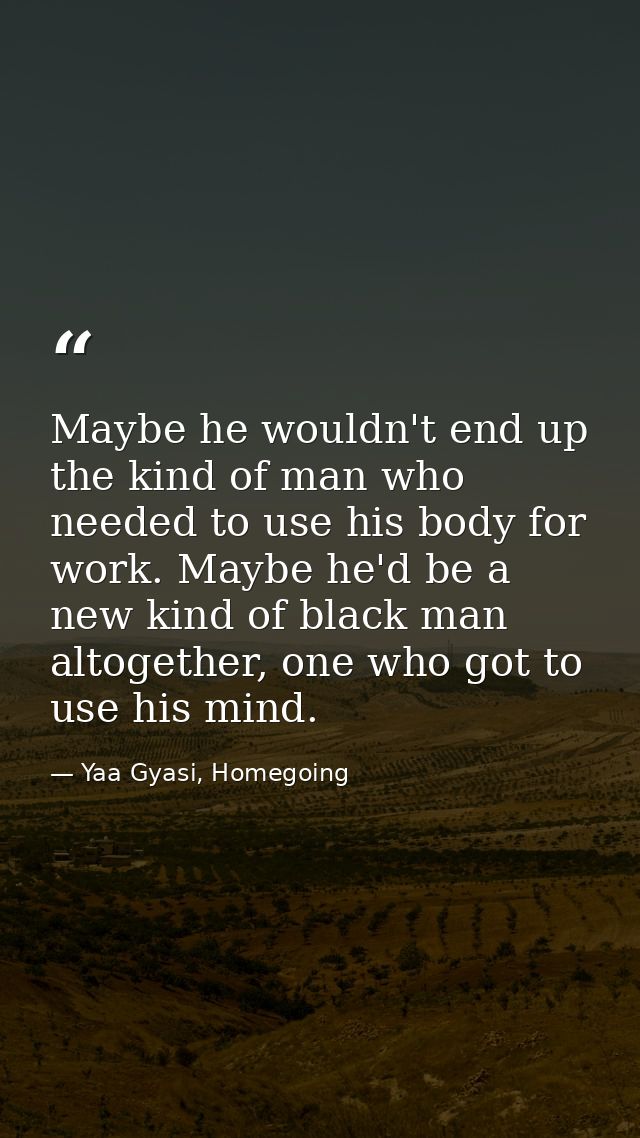 Maybe he wouldn't end up the kind of man who needed to use his body for work. Maybe he'd be a new kind of black man alto — Yaa Gyasi, Homegoing