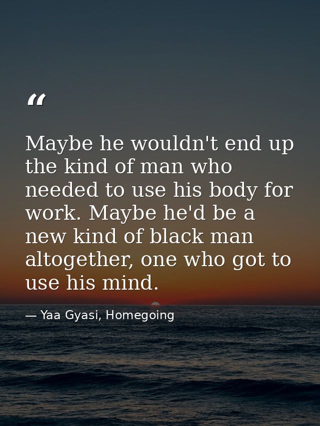Maybe he wouldn't end up the kind of man who needed to use his body for work. Maybe he'd be a new kind of black man alto — Yaa Gyasi, Homegoing