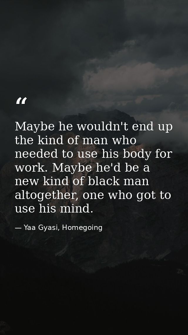 Maybe he wouldn't end up the kind of man who needed to use his body for work. Maybe he'd be a new kind of black man alto — Yaa Gyasi, Homegoing