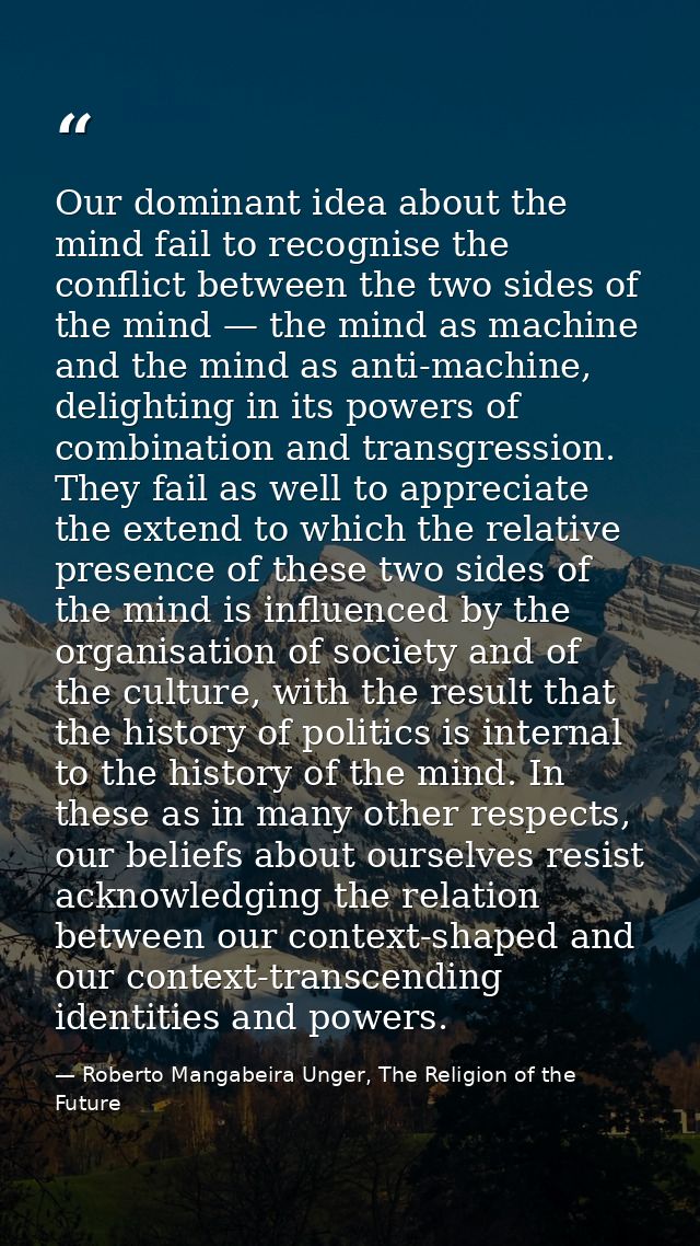 Our dominant idea about the mind fail to recognise the conflict between the two sides of the mind — the mind as machine  — Roberto Mangabeira Unger, The Religion of the Future