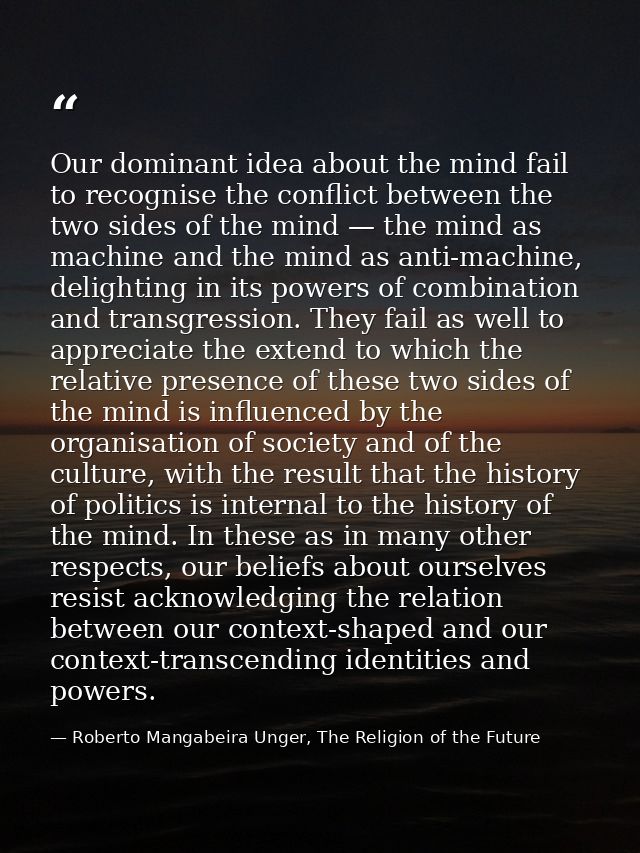 Our dominant idea about the mind fail to recognise the conflict between the two sides of the mind — the mind as machine  — Roberto Mangabeira Unger, The Religion of the Future