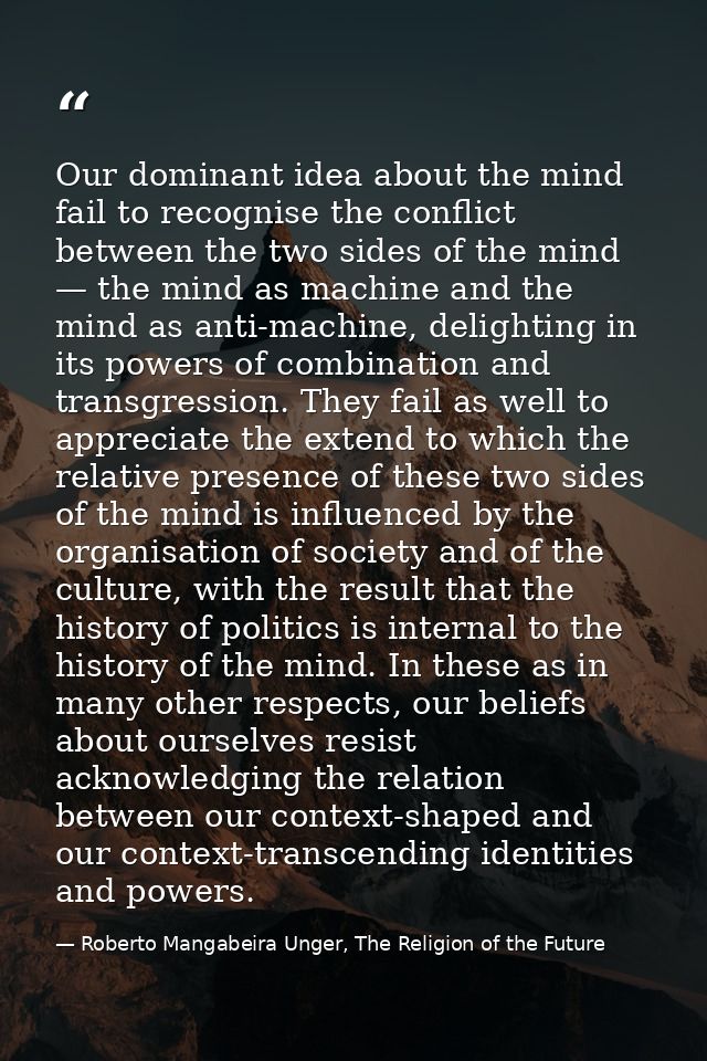 Our dominant idea about the mind fail to recognise the conflict between the two sides of the mind — the mind as machine  — Roberto Mangabeira Unger, The Religion of the Future