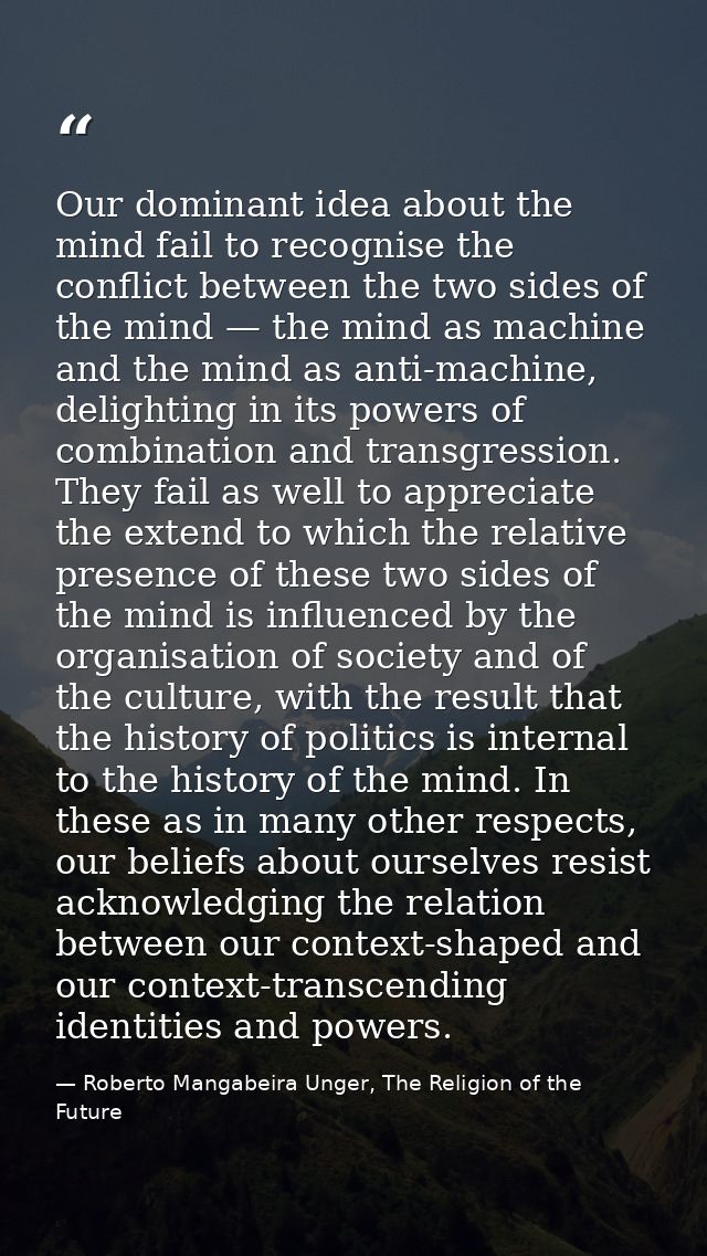 Our dominant idea about the mind fail to recognise the conflict between the two sides of the mind — the mind as machine  — Roberto Mangabeira Unger, The Religion of the Future