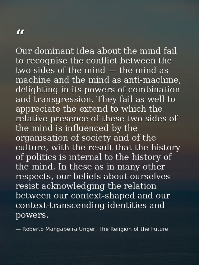 Our dominant idea about the mind fail to recognise the conflict between the two sides of the mind — the mind as machine  — Roberto Mangabeira Unger, The Religion of the Future