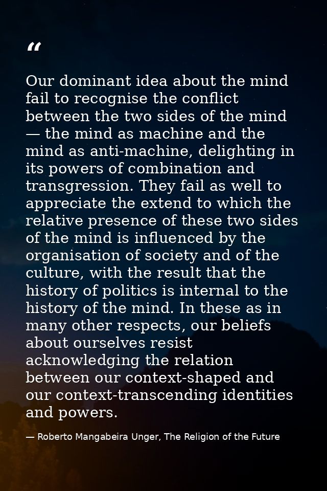Our dominant idea about the mind fail to recognise the conflict between the two sides of the mind — the mind as machine  — Roberto Mangabeira Unger, The Religion of the Future