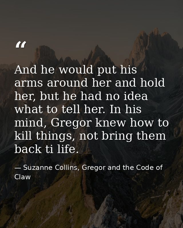 And he would put his arms around her and hold her, but he had no idea what to tell her. In his mind, Gregor knew how to  — Suzanne Collins, Gregor and the Code of Claw