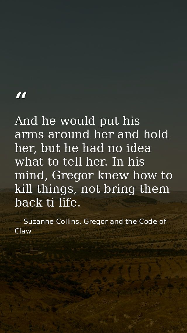 And he would put his arms around her and hold her, but he had no idea what to tell her. In his mind, Gregor knew how to  — Suzanne Collins, Gregor and the Code of Claw