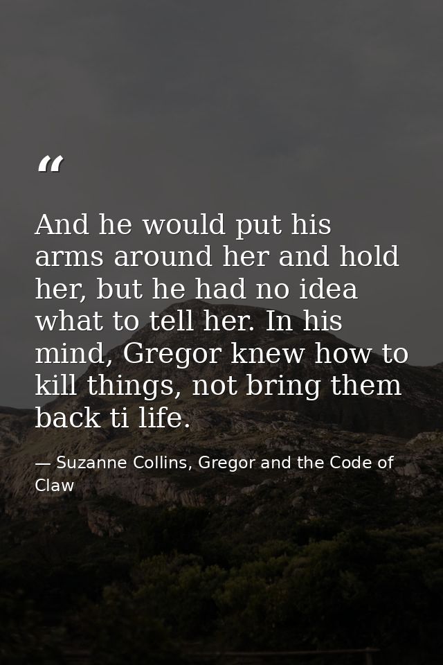And he would put his arms around her and hold her, but he had no idea what to tell her. In his mind, Gregor knew how to  — Suzanne Collins, Gregor and the Code of Claw